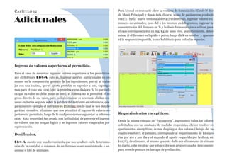 CAPÍTULO 12
Adicionales
Ingreso de valores superiores al permitido.
Para el caso de necesitar ingresar valores superiores a los permitidos
por el Software Diet-A; esto es, ingresar aportes nutricionales no co-
munes en la composición química de los ingredientes, por ej: al traba-
jar con una enzima, que el aporte proteico es superior a 100, suponga-
mos para el caso sea 1200 (ojo: la proteína viene dada en %, lo que indi-
ca que su valor no debe pasar de 100), el sistema no le permitirá el in-
greso directo de ese valor, para poderlo realizar es necesario clickar dos
veces en forma seguida sobre la palabra del nutriente en referencia, que
para nuestro ejemplo el nutriente es Proteína, con lo cual se nos desple-
gará un recuadro, el mismo que nos permitirá el ingreso de valores su-
periores al permitido, luego de lo cual procedemos a guardar la informa-
ción. Esta seguridad fue creada con la finalidad de prevenir el ingreso
de valores que no tengan lógica o se ingresen valores exagerados por
equivocación.
Dosificador.
Diet-A, cuenta con una herramienta que nos ayudará en la determina-
ción de la cantidad o volumen de un fármaco a ser suministrado a un
animal o lote de animales.
Para lo cual es necesario abrir la ventana de formulación (Ctrol+N des-
de Menú Principal) y desde ésta clicar el icono de parámetros producti-
vos (i). En la nueva ventana abierta (Parámetros), ingresar valores en:
número de animales, peso del o los mismos en kilogramos, ingresar la
concentración del fármaco en % y la dosis farmacológica a utilizar para
el caso correspondiente en mg/Kg de peso vivo, posteriormente, deter-
minar si el fármaco es líquido o polvo, luego click en resolver y aparece-
rá la respuesta requerida, icono habilitado para todas las especies.
Requerimientos energéticos.
Desde la misma ventana de “Parámetros”, ingresamos todos los valores
solicitados, con las unidades de medidas requeridas, clickar resolver re-
querimientos energéticos, se nos despliegan dos valores (debajo del re-
cuadro resolver); el primero, corresponde al requerimiento de kilocalo-
rías por ave y por día y el segundo al aporte requerido por la dieta, en
kcal/Kg de alimento, el mismo que está dado por el consumo de alimen-
to diario, cabe recalcar que estos valor son proporcionados únicamente
para aves de postura en la etapa de producción.
 