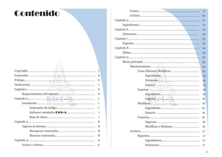 Copyright…………………………………………………………..……………... i
Contenido…………………………………………………………..…………….. ii
Prólogo………………………………………………………………..…………... iv
Dedicatoria…………………………………………………………...………….. v
Capitulo 1 ………………………………………………….…………….………. 6
Requerimientos del sistema……………….…………...…………. 6
Capitulo 2………………………………………………………..……….………. 7
Instalación…………………………..…………………………………... 7
Generador de código……………….……………………….. 7
Software instalador Diet-A..……………………………. 7
Base de datos………..………………...………………………. 7
Capitulo 3……………………..………………………………………………….. 8
Ingreso al sistema……………………………………………………… 8
Recuperar contraseña……………………………………….. 8
Mostrar contraseña………………………………………….. 8
Capitulo 4……………..………………………………………………………….. 9
Iconos y colores…………………..………………….………..…….… 9
Iconos……………..…………………….…………………..……..…. 9
Colores………………………………………………………………… 10
Capitulo 5………………….………………………………………………...……….. 11
Ingredientes………………………………………………………….……… 11
Capitulo 6……………………..……………………………………………...…...… 12
Nutrientes………………………………………………………...……….… 12
Capitulo 7…………………………………………………………...……………..… 13
Especies…………………………………………………...………………….. 13
Capitulo 8…………………………………………………...…………...………….. 14
Dietas……………………………………………….…………………………. 14
Capitulo 9…………………………………………...……………………………….. 15
Menú principal………………………..……………………………………. 15
Mantenimiento…………………………………………………….. 15
Crear Eliminar Modificar……………………………… 15
Ingrediente…………………………………………. 15
Nutriente……………………………………………. 15
Especie……………………………………………….. 15
Ingresar ……………………………………………………… 16
Ingrediente…………………………………………. 16
Especie……………………………………………….. 16
Modificar…………………………………………………….. 16
Ingrediente…………………………………………. 16
Especie……………………………………………….. 16
Usuarios……………………………………………………… 16
Ingresar……………………………………………… 16
Modificar o Eliminar…...………………………. 16
Archivo………………………………………………………………… 17
Reportes……………………………………………………… 17
Ingredientes………………………………………… 17
Nutrientes…………………………………………… 17
ii
Contenido
 