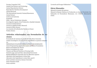 Forrajes Tropicales CIAT
Animal Feed Science and Technology
Animal Reproduction Science
Reproduction Nutrition Development
Animal Research
The International Journal of Animal Biosciences
Animal Science
Archivos de Zootecnia
Feedstuffs
INRA - Revue Productions Animales
Investigación Agraria. Serie Producción y Sanidad Animales
Journal of Animal Science
Journal of Applied Poultry Research
Journal of Dairy Science
Les Journées de la Recherche Porcine en France
Poultry Science
 
Artículos relacionados con formulación de ra-
ciones
Formulación de raciones en ganado de leche, Penn University
Limites tecnologicos a la inclusión de ingredientes en piensos compues-
tos
PRINCIPLES OF RATION FORMULATION FOR RUMINANTS
Linear Programming Approach to Least-cost Ration Formulation
Ration Formulation for Horses
Ration Formulation for swine
Vitamin and Mineral Nutrition of Grazing Cattle
Nutrients pigs need and diets, Queensland Goverment
Biodiponibilidad de minerales para las diferentes especies
Alternative feed ingredients in swine diets
Alternative feed ingredients in swine diets, part II
Swine nutrition resources, Kansas University
Swine Nutrition Guide
Swine nutrition
Livestock and Forages Publications
Otros Manuales
Manual de manejo del pastoreo
Manual de Buenas Prácticas de Producción en Granjas Porcícolas Con-
federación de Porcicultores Mexicanos, A.C. CODEX Alimentarius
(FAO)
31
 