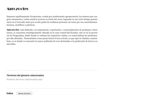 Agrozootec
Empresa orgullosamente Ecuatoriana, creada por profesionales agropecuarios, los mismos que con
gran entusiasmo y visión social la crearon en Junio del 2000, logrando en tan corto tiempo posicio-
narse en el mercado tanto por su alto grado de confianza personal, así como por sus conocimientos
técnicos, científicos y prácticos.
Agrozootec está dedicada a la importación, exportación y comercialización de productos veteri-
narios, se encuentra estratégicamente ubicada en la zona central del Ecuador, esto es en la provin-
cia de Tungurahua, desde donde se realizan las respectivas visitas y se comercializan los productos
por ella ofertados. Destacándose como punto fuerte el área avícola, ya que aquí en Ambato, nuestra
base, es en donde se concentra la mayor población de aves destinadas a la producción de huevos co-
merciales.
Términos del glosario relacionados
Índice
Arrastrar términos relacionados aquí
Buscar término
 