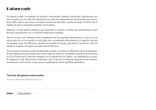 Balanceado
En nuestro medio, es sinónimo de alimento concentrado, alimento balanceado, básicamente por-
que se asume que esa dieta fue balanceada con todos los requerimientos nutricionales para una es-
pecie dada; esto es, que posee un balance nutricional adecuado y puede ser dada al animal con el
objetivo de que su respuesta productiva sea la idónea.
Alimento, es toda aquella sustancia que contribuye a asegurar en todas sus manifestaciones (pro-
ducción, reproducción, etc.) la vida del animal que la consume.
Para ser exacta, esta definición debe completarse con las siguientes advertencias: lo que es un ali-
mento para un ser vivo puede no serlo para otro; encontramos efectivamente, al respecto, frecuen-
tes ejemplos entre las diferentes especies de animales de granja; por tanto, la noción de valor ali-
menticio va ligada a la especie que aprovecha el alimento.
Por otra parte la técnica correcta de alimentar consiste en asociar las diferentes clases de alimentos
de que disponemos para integrar una ración capaz de cubrir las necesidades nutritivas de los anima-
les, de tal modo que el alimento integrado en el conjunto de una ración y no aisladamente es capaz
de asegurar la vida. Observemos, finalmente, que el valor de un alimento depende de los restantes
constituyentes de la ración, lo que pone de manifiesto la noción equilibrio alimenticio.
Términos del glosario relacionados
Índice
Arrastrar términos relacionados aquí
Buscar término
 