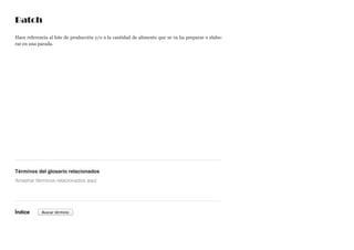 Batch
Hace referencia al lote de producción y/o a la cantidad de alimento que se va ha preparar o elabo-
rar en una parada.
Términos del glosario relacionados
Índice
Arrastrar términos relacionados aquí
Buscar término
 