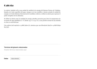 Caloría
La caloría, (símbolo cal) es una unidad de medida de la energía del Sistema Técnico de Unidades,
basada en el calor específico del agua. Aunque en el uso científico y técnico actuales la unidad de
energía es el Joule (Sistema Internacional de medidas), todavía se utiliza la caloría para expresar el
poder energético de los alimentos.
Se define la caloría como la cantidad de energía calorífica necesaria para elevar la temperatura de
un gramo de agua destilada en 1 °C (desde 14,5 °C a 15,5 °C), a una presión normal de una atmósfe-
ra, esto es a nivel del mar.
Una caloría (cal) equivale a 4,1868 julios (J), mientras que una kilocaloría (kcal) es 4,1868 kiloju-
lios (kJ).
Términos del glosario relacionados
Índice
Arrastrar términos relacionados aquí
Buscar término
 