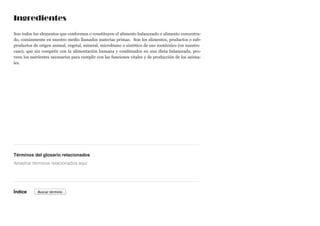 Ingredientes
Son todos los elementos que conforman o constituyen el alimento balanceado o alimento concentra-
do, comúnmente en nuestro medio llamados materias primas. Son los alimentos, productos o sub-
productos de origen animal, vegetal, mineral, microbiano o sintético de uso zootécnico (en nuestro
caso), que sin competir con la alimentación humana y combinados en una dieta balanceada, pro-
veen los nutrientes necesarios para cumplir con las funciones vitales y de producción de los anima-
les.
Términos del glosario relacionados
Índice
Arrastrar términos relacionados aquí
Buscar término
 