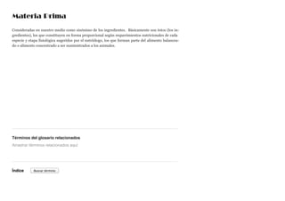 Materia Prima
Consideradas en nuestro medio como sinónimo de los ingredientes. Básicamente son éstos (los in-
gredientes), los que constituyen en forma proporcional según requerimientos nutricionales de cada
especie y etapa fisiológica sugeridos por el nutriólogo, los que forman parte del alimento balancea-
do o alimento concentrado a ser suministrados a los animales.
Términos del glosario relacionados
Índice
Arrastrar términos relacionados aquí
Buscar término
 