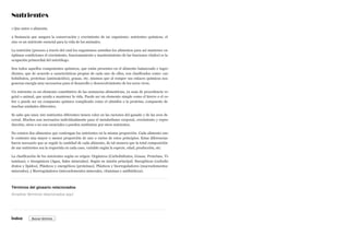 Nutrientes
1 Que nutre o alimenta.
2 Sustancia que asegura la conservación y crecimiento de un organismo: nutrientes químicos; el
zinc es un nutriente esencial para la vida de los animales.
La nutrición (proceso a través del cual los organismos asimilan los alimentos para así mantener en
óptimas condiciones el crecimiento, funcionamiento y mantenimiento de las funciones vitales) es la
ocupación primordial del nutriólogo.
Son todos aquellos componentes químicos, que están presentes en el alimento balanceado e ingre-
dientes, que de acuerdo a características propias de cada uno de ellos, son clasificados como: car-
bohidratos, proteínas (aminoácidos), grasas, etc. mismos que al romper sus enlaces químicos nos
generan energía muy necesarios para el desarrollo y desenvolvimiento de los seres vivos.
Un nutriente es un elemento constitutivo de las sustancias alimenticias, ya sean de procedencia ve-
getal o animal, que ayuda a mantener la vida. Puede ser un elemento simple como el hierro o el co-
bre o puede ser un compuesto químico complicado como el almidón o la proteína, compuesto de
muchas unidades diferentes.
Se sabe que unos 100 nutrientes diferentes tienen valor en las raciones del ganado y de las aves de
corral. Muchos son necesarios individualmente para el metabolismo corporal, crecimiento y repro-
ducción; otros o no son esenciales o pueden sustituirse por otros nutrientes.
No existen dos alimentos que contengan los nutrientes en la misma proporción. Cada alimento sue-
le contener una mayor o menor proporción de uno o varios de estos principios. Estas diferencias
hacen necesario que se regule la cantidad de cada alimento, de tal manera que la total composición
de sus nutrientes sea la requerida en cada caso, variable según la especie, edad, producción, etc.
La clasificación de los nutrientes según su origen: Orgánicos (Carbohidratos, Grasas, Proteínas, Vi-
taminas), e Inorgánicos (Agua, Sales minerales). Según su misión principal: Energéticos (carbohi-
dratos y lípidos), Plásticos y energéticos (proteínas), Plásticos y biorreguladores (macroelementos
minerales), y Biorreguladores (microelementos minerales, vitaminas y antibióticos).
Términos del glosario relacionados
Índice
Arrastrar términos relacionados aquí
Buscar término
 