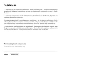 Nutriólogo
La nutriología es una especialidad médica que estudia la alimentación y su relación con los proce-
sos químicos, biológicos y metabólicos, así como su relación con la composición corporal y estado
de salud.
La nutriología comprende el estudio de los alimentos, los nutrientes, su clasificación, digestión, me-
tabolismo (asimilación y excreción).
Otros aspectos que estudia la nutriología son el metabolismo y sus dos fases: el anabolismo y el cata-
bolismo; el metabolismo energético, aerobio y anaerobio, incluyendo todas las vias metabólicas: Cic-
lo de krebs, glucólisis, glucogenólisis, gluconeogénesis, ciclo de las pentosas, beta oxidación, etc.
Un Nutriólogo es aquel profesional que se dedica a la alimentación y la relación de esta con aque-
llos procesos químicos, biológicos, metabólicos que se desarrollan en el organismo de los seres vi-
vos y de los cuales derivará la composición corporal y la salud de cada uno de ellos.
Términos del glosario relacionados
Índice
Arrastrar términos relacionados aquí
Buscar término
 