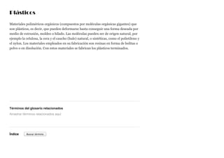 Plásticos
Materiales poliméricos orgánicos (compuestos por moléculas orgánicas gigantes) que
son plásticos, es decir, que pueden deformarse hasta conseguir una forma deseada por
medio de extrusión, moldeo o hilado. Las moléculas pueden ser de origen natural, por
ejemplo la celulosa, la cera y el caucho (hule) natural, o sintéticas, como el polietileno y
el nylon. Los materiales empleados en su fabricación son resinas en forma de bolitas o
polvo o en disolución. Con estos materiales se fabrican los plásticos terminados.
Términos del glosario relacionados
Índice
Arrastrar términos relacionados aquí
Buscar término
 