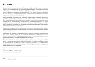 Proteína
Las proteínas (del francés protéine, y este del griego πρωτεῖος [proteios], ‘prominente’, ‘de primera
calidad’), son moléculas formadas por cadenas lineales de aminoácidos. La unión de varios aminoá-
cidos da lugar a cadenas llamadas péptidos o polipéptidos, que se denominan proteínas, cuando la
cadena polipeptídica supera una cierta longitud (entre 50 y 100 residuos aminoácidos, dependien-
do de los autores) o la masa molecular total supera las 5000 uma y, especialmente, cuando tienen
una estructura tridimensional estable definida.
Por sus propiedades físico-químicas, las proteínas se pueden clasificar en proteínas simples (holo-
proteidos), formadas solo por aminoácidos o sus derivados; proteínas conjugadas (heteroprotei-
dos), formadas por aminoácidos acompañados de sustancias diversas, y proteínas derivadas, sustan-
cias formadas por desnaturalización y desdoblamiento de las anteriores. Las proteínas son necesa-
rias para la vida, sobre todo por su función plástica (constituyen el 80 % del protoplasma deshidra-
tado de toda célula), pero también por sus funciones biorreguladoras (forman parte de las enzimas)
y de defensa (los anticuerpos son proteínas).
Las proteínas desempeñan un papel fundamental para la vida y son las biomoléculas más versátiles
y diversas. Son imprescindibles para el crecimiento del organismo y realizan una enorme cantidad
de funciones diferentes.
Por hidrólisis, las moléculas de proteína se dividen en numerosos compuestos relativamente sim-
ples, de masa molecular pequeña, que son las unidades fundamentales constituyentes de la macro-
molécula. Estas unidades son los aminoácidos. Cientos y miles de estos aminoácidos pueden partici-
par en la formación de la gran molécula polimérica de una proteína.
Todas las proteínas tienen carbono, hidrógeno, oxígeno y nitrógeno, y casi todas poseen también
azufre. Si bien hay ligeras variaciones en diferentes proteínas, el contenido de nitrógeno represen-
ta, por término medio, 16 % de la masa total de la molécula; es decir, cada 6,25 g de proteína contie-
nen 1 g de N. El factor 6,25 se utiliza para estimar la cantidad de proteína existente en una muestra
a partir de la medición de N de la misma.
Términos del glosario relacionados
Índice
Arrastrar términos relacionados aquí
Buscar término
 