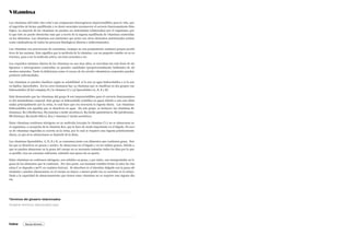 Vitamina
Las vitaminas (del latín vita=vida’) son compuestos heterogéneos imprescindibles para la vida, que
al ingerirlos de forma equilibrada y en dosis esenciales promueven el correcto funcionamiento fisio-
lógico. La mayoría de las vitaminas no pueden ser sintetizadas (elaboradas) por el organismo, por
lo que éste no puede obtenerlas más que a través de la ingesta equilibrada de vitaminas contenidas
en los alimentos. Las vitaminas son nutrientes que junto con otros elementos nutricionales actúan
como catalizadoras de todos los procesos fisiológicos (directa e indirectamente).
Las vitaminas son precursoras de coenzimas, (aunque no son propiamente enzimas) grupos prosté-
ticos de las enzimas. Esto significa que la molécula de la vitamina, con un pequeño cambio en su es-
tructura, pasa a ser la molécula activa, sea ésta coenzima o no.
Los requisitos mínimos diarios de las vitaminas no son muy altos, se necesitan tan solo dosis de mi-
ligramos o microgramos contenidas en grandes cantidades (proporcionalmente hablando) de ali-
mentos naturales. Tanto la deficiencia como el exceso de los niveles vitamínicos corporales pueden
producir enfermedades.
Las vitaminas se pueden clasificar según su solubilidad: si lo son en agua hidrosolubles o si lo son
en lípidos, liposolubles. En los seres humanos hay 13 vitaminas que se clasifican en dos grupos: (9)
hidrosolubles (8 del complejo B y la vitamina C) y (4) liposolubles (A, D, E y K).
Está demostrado que las vitaminas del grupo B son imprescindibles para el correcto funcionamien-
to del metabolismo corporal. Este grupo es hidrosoluble (solubles en agua) debido a esto son elimi-
nadas principalmente por la orina, lo cual hace que sea necesaria la ingesta diaria. Las vitaminas
hidrosolubles son aquellas que se disuelven en agua. En este grupo, se incluyen: las vitaminas B1
(tiamina), B2 (riboflavina), B3 (niacina o ácido nicotínico), B5 (ácido pantoténico), B6 (piridoxina),
B8 (biotina), B9 (ácido fólico), B12 y vitamina C (ácido ascórbico).
Estas vitaminas contienen nitrógeno en su molécula (excepto la vitamina C) y no se almacenan en
el organismo, a excepción de la vitamina B12, que lo hace de modo importante en el hígado. El exce-
so de vitaminas ingeridas se excreta en la orina, por lo cual se requiere una ingesta prácticamente
diaria, ya que al no almacenarse se depende de la dieta.
Las vitaminas liposolubles, A, D, E y K, se consumen junto con alimentos que contienen grasa. Son
las que se disuelven en grasas y aceites. Se almacenan en el hígado y en los tejidos grasos, debido a
que se pueden almacenar en la grasa del cuerpo no es necesario tomarlas todos los días por lo que
es posible, tras un consumo suficiente, subsistir una época sin su aporte.
Estas vitaminas no contienen nitrógeno, son solubles en grasa, y por tanto, son transportadas en la
grasa de los alimentos que la contienen. Por otra parte, son bastante estables frente al calor (la vita-
mina C se degrada a 90ºC en oxalatos tóxicos). Se absorben en el intestino delgado con la grasa ali-
mentaria y pueden almacenarse en el cuerpo en mayor o menor grado (no se excretan en la orina).
Dada a la capacidad de almacenamiento que tienen estas vitaminas no se requiere una ingesta dia-
ria.
Términos del glosario relacionados
Índice
Arrastrar términos relacionados aquí
Buscar término
 