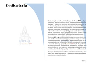 El esfuerzo y la tenacidad, han hecho que el software Diet-A, logre
conseguir el objetivo planteado; esto es, que los recursos tecnológicos,
se pongan a ordenes del nutriólogo para optimizar la combinación de
los diferentes ingredientes zootécnicos y generar un alimento balancea-
do idóneo, acorde a cada una de las especies animales inmersas en el
proceso de producción, cumpliendo con las exigencias nutricionales en
cada una de las diferentes etapas fisiológicas de la vida del mismo, con
el fin de conseguir una mayor expresión del potencial genético; conse-
cuentemente, una mejor y mayor producción con menor inversión.
El software Diet-A, está dedicado a todo aquel personaje inmiscuido
en el arte de la producción animal y que se interesa en explotar nutricio-
nalmente las bondades naturales tanto de los alimentos, como de los
mismos animales que lo consumen. Ademas, es considerado como una
herramienta de trabajo que ayuda a la consecución de alta producción
en nuestra explotación, cumpliendo de esta forma, el verdadero enfo-
que zootécnico, que es el de proveer suficiente proteína animal, de bue-
na calidad, alto valor biológico y a bajo costo en favor de la humanidad.
Por lo que el autor pone a las ordenes su modesto conocimiento y expe-
riencia en el campo de la nutrición y alimentación animal, avalados por
su amplia trayectoria y dedicación.
El Autor
v
Dedicatoria
 