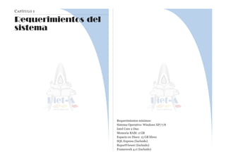 CAPÍTULO 1
Requerimientos del
sistema
Requerimientos mínimos:
Sistema Operativo: Windows XP/7/8
Intel Core 2 Duo
Memoria RAM: 2 GB
Espacio en Disco: 15 GB libres
SQL Express (Incluido)
ReportViewer (Incluido)
Framework 4.0 (Incluido)
 