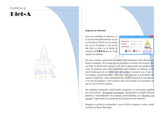CAPÍTULO 3
Diet-A
Ingreso al sistema
Una vez instalado el software, se
le creará automáticamente un íco-
no de acceso directo en el escrito-
rio, ya en el mismo y con un do-
ble click en éste, se le abrirá la
ventana de Diet-A que es la de
ingreso al sistema.
En ésta ventana, aparecerá el nombre del propietario del software en
forma constante. En la lupa que se encuentra al frente del usuario, dar
un click, se abrirá otra ventana en la que se apreciarán los nombres del
resto de usuarios que estén habilitados para utilizar el software, en la
cual tendrá que con un doble click seleccionar el usuario con el que va
ha trabajar, posteriormente a ello tiene que ingresar la contraseña del
usuario respectivo. Esta contraseña fue creada al final de la instalación
y en caso de ingresar a otro usuario, ésta será creada en el momento en
que se cree el nuevo usuario.
En cualquier momento, usted puede recuperar su contraseña acudien-
do a los enlaces: Recuperar contraseña. Ingresando el nombre del pro-
pietario y respondiendo a la pregunta personalizada; y/o, Mostrar con-
traseña. Ingresando la contraseña del propietario del software.
Registre o escriba la contraseña y con un click en ingreso o enter, usted
accederá al Menú Principal.
 