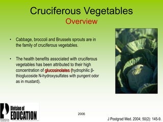 2006
Cruciferous Vegetables
Overview
• Cabbage, broccoli and Brussels sprouts are in
the family of cruciferous vegetables.
• The health benefits associated with cruciferous
vegetables has been attributed to their high
concentration of glucosinolates (hydrophilic β-
thioglucoside N-hydroxysulfates with pungent odor
as in mustard).
J Postgrad Med. 2004; 50(2): 145-9.
 