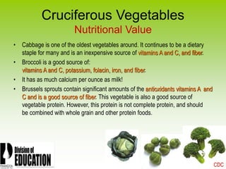 2006
Cruciferous Vegetables
Nutritional Value
• Cabbage is one of the oldest vegetables around. It continues to be a dietary
staple for many and is an inexpensive source of vitamins A and C, and fiber.
• Broccoli is a good source of:
vitamins A and C, potassium, folacin, iron, and fiber.
• It has as much calcium per ounce as milk!
• Brussels sprouts contain significant amounts of the antioxidants vitamins A and
C and is a good source of fiber. This vegetable is also a good source of
vegetable protein. However, this protein is not complete protein, and should
be combined with whole grain and other protein foods.
CDC
 