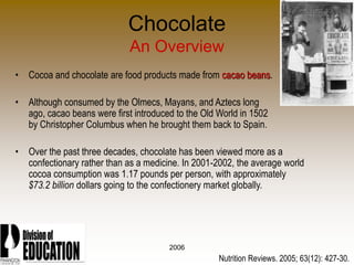 2006
Chocolate
An Overview
• Cocoa and chocolate are food products made from cacao beans.
• Although consumed by the Olmecs, Mayans, and Aztecs long
ago, cacao beans were first introduced to the Old World in 1502
by Christopher Columbus when he brought them back to Spain.
• Over the past three decades, chocolate has been viewed more as a
confectionary rather than as a medicine. In 2001-2002, the average world
cocoa consumption was 1.17 pounds per person, with approximately
$73.2 billion dollars going to the confectionery market globally.
Nutrition Reviews. 2005; 63(12): 427-30.
 
