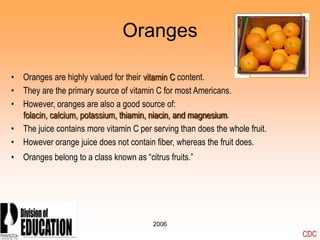 2006
Oranges
• Oranges are highly valued for their vitamin C content.
• They are the primary source of vitamin C for most Americans.
• However, oranges are also a good source of:
folacin, calcium, potassium, thiamin, niacin, and magnesium.
• The juice contains more vitamin C per serving than does the whole fruit.
• However orange juice does not contain fiber, whereas the fruit does.
• Oranges belong to a class known as “citrus fruits.”
CDC
 