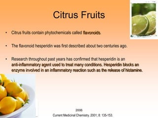 2006
Citrus Fruits
• Citrus fruits contain phytochemicals called flavonoids.
• The flavonoid hesperidin was first described about two centuries ago.
• Research throughout past years has confirmed that hesperidin is an
anti-inflammatory agent used to treat many conditions. Hesperidin blocks an
enzyme involved in an inflammatory reaction such as the release of histamine.
Current Medicinal Chemistry. 2001; 8: 135-153.
 