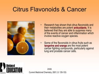 2006
Citrus Flavonoids & Cancer
• Research has shown that citrus flavonoids and
their metabolites are potent antioxidants. It is
believed that they are able to suppress many
of the events of cancer and inflammation which
involve reactive oxygen species.
• Some of the flavonoids in citrus fruits such as
tangerine and orange are the most potent
cancer fighting compounds, particularly against
lung and prostate cancer cells.
Current Medicinal Chemistry. 2001; 8: 135-153.
 