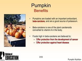 2006
Pumpkin
Benefits
• Pumpkins are loaded with an important antioxidant,
beta-carotene, and are a good source of potassium.
• Beta-carotene is one of the plant carotenoids
converted to vitamin A in the body.
• Foods high in beta-carotene are believed to:
– Offer protection from the development of cancer
– Offer protection against heart disease
Pumpkin Nutrition
 