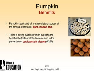 2006
Pumpkin
Benefits
• Pumpkin seeds and oil are also dietary sources of
the omega-3 fatty acid, alpha-linolenic acid.
• There is strong evidence which supports the
beneficial effects of alpha-linolenic acid in the
prevention of cardiovascular disease (CVD).
Med Pregl. 2003; 56 (Suppl 1): 19-25.
 