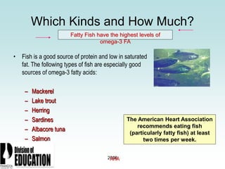 2006
Which Kinds and How Much?
• Fish is a good source of protein and low in saturated
fat. The following types of fish are especially good
sources of omega-3 fatty acids:
– Mackerel
– Lake trout
– Herring
– Sardines
– Albacore tuna
– Salmon
Fatty Fish have the highest levels of
omega-3 FA
The American Heart Association
recommends eating fish
(particularly fatty fish) at least
two times per week.
AHA
 