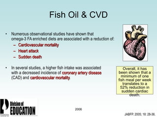 2006
Fish Oil & CVD
• Numerous observational studies have shown that
omega-3 FA enriched diets are associated with a reduction of:
– Cardiovascular mortality
– Heart attack
– Sudden death
• In several studies, a higher fish intake was associated
with a decreased incidence of coronary artery disease
(CAD) and cardiovascular mortality.
Overall, it has
been shown that a
minimum of one
fish meal per week
translates to a
52% reduction in
sudden cardiac
death.
JABFP. 2005; 18: 28-36.
 