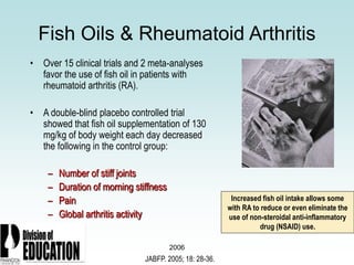 2006
Fish Oils & Rheumatoid Arthritis
• Over 15 clinical trials and 2 meta-analyses
favor the use of fish oil in patients with
rheumatoid arthritis (RA).
• A double-blind placebo controlled trial
showed that fish oil supplementation of 130
mg/kg of body weight each day decreased
the following in the control group:
– Number of stiff joints
– Duration of morning stiffness
– Pain
– Global arthritis activity
JABFP. 2005; 18: 28-36.
Increased fish oil intake allows some
with RA to reduce or even eliminate the
use of non-steroidal anti-inflammatory
drug (NSAID) use.
 