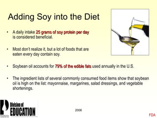 2006
Adding Soy into the Diet
• A daily intake 25 grams of soy protein per day
is considered beneficial.
• Most don’t realize it, but a lot of foods that are
eaten every day contain soy.
• Soybean oil accounts for 79% of the edible fats used annually in the U.S.
• The ingredient lists of several commonly consumed food items show that soybean
oil is high on the list: mayonnaise, margarines, salad dressings, and vegetable
shortenings.
FDA
 