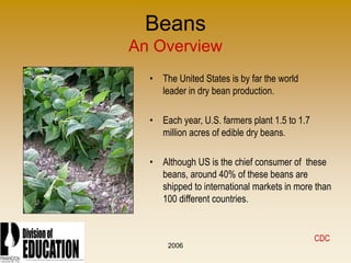 2006
Beans
An Overview
• The United States is by far the world
leader in dry bean production.
• Each year, U.S. farmers plant 1.5 to 1.7
million acres of edible dry beans.
• Although US is the chief consumer of these
beans, around 40% of these beans are
shipped to international markets in more than
100 different countries.
CDC
 