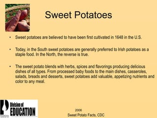 2006
Sweet Potatoes
• Sweet potatoes are believed to have been first cultivated in 1648 in the U.S.
• Today, in the South sweet potatoes are generally preferred to Irish potatoes as a
staple food. In the North, the reverse is true.
• The sweet potato blends with herbs, spices and flavorings producing delicious
dishes of all types. From processed baby foods to the main dishes, casseroles,
salads, breads and desserts, sweet potatoes add valuable, appetizing nutrients and
color to any meal.
Sweet Potato Facts, CDC
 