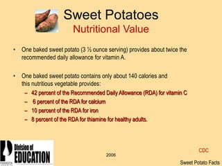 2006
Sweet Potatoes
Nutritional Value
• One baked sweet potato (3 ½ ounce serving) provides about twice the
recommended daily allowance for vitamin A.
• One baked sweet potato contains only about 140 calories and
this nutritious vegetable provides:
– 42 percent of the Recommended Daily Allowance (RDA) for vitamin C
– 6 percent of the RDA for calcium
– 10 percent of the RDA for iron
– 8 percent of the RDA for thiamine for healthy adults.
Sweet Potato Facts
CDC
 