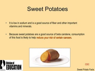 2006
Sweet Potatoes
• It is low in sodium and is a good source of fiber and other important
vitamins and minerals.
• Because sweet potatoes are a good source of beta carotene, consumption
of this food is likely to help reduce your risk of certain cancers.
Sweet Potato Facts
CDC
 