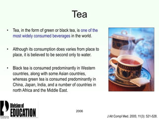 2006
Tea
• Tea, in the form of green or black tea, is one of the
most widely consumed beverages in the world.
• Although its consumption does varies from place to
place, it is believed to be second only to water.
• Black tea is consumed predominantly in Western
countries, along with some Asian countries,
whereas green tea is consumed predominantly in
China, Japan, India, and a number of countries in
north Africa and the Middle East.
J Alt Compl Med. 2005; 11(3): 521-528.
 