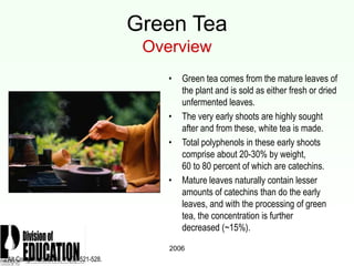 2006
Green Tea
Overview
• Green tea comes from the mature leaves of
the plant and is sold as either fresh or dried
unfermented leaves.
• The very early shoots are highly sought
after and from these, white tea is made.
• Total polyphenols in these early shoots
comprise about 20-30% by weight,
60 to 80 percent of which are catechins.
• Mature leaves naturally contain lesser
amounts of catechins than do the early
leaves, and with the processing of green
tea, the concentration is further
decreased (~15%).
J Alt Compl Med. 2005; 11(3): 521-528.
 