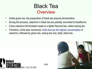 2006
Black Tea
Overview
• Unlike green tea, the preparation of black tea requires fermentation.
• During this process, catechins in black tea are partially converted to theaflavins.
• A less extensive fermentation leads to a lighter flavored tea, called oolong tea.
• Therefore, of the teas mentioned, white tea has the highest concentration of
catechins, followed by green tea, oolong tea and, lastly, black tea.
J Alt Compl Med. 2005; 11(3): 521-528.
 