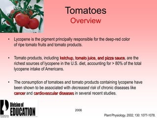 2006
Tomatoes
Overview
• Lycopene is the pigment principally responsible for the deep-red color
of ripe tomato fruits and tomato products.
• Tomato products, including ketchup, tomato juice, and pizza sauce, are the
richest sources of lycopene in the U.S. diet, accounting for > 80% of the total
lycopene intake of Americans.
• The consumption of tomatoes and tomato products containing lycopene have
been shown to be associated with decreased risk of chronic diseases like
cancer and cardiovascular diseases in several recent studies.
Plant Physiology. 2002; 130: 1077-1078.
 