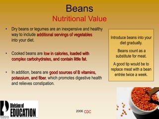 2006
Beans
Nutritional Value
• Dry beans or legumes are an inexpensive and healthy
way to include additional servings of vegetables
into your diet.
• Cooked beans are low in calories, loaded with
complex carbohydrates, and contain little fat.
• In addition, beans are good sources of B vitamins,
potassium, and fiber, which promotes digestive health
and relieves constipation.
Introduce beans into your
diet gradually.
Beans count as a
substitute for meat.
A good tip would be to
replace meat with a bean
entrée twice a week.
CDC
 