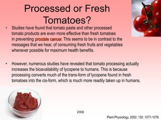 2006
Processed or Fresh
Tomatoes?
• Studies have found that tomato paste and other processed
tomato products are even more effective than fresh tomatoes
in preventing prostate cancer. This seems to be in contrast to the
messages that we hear, of consuming fresh fruits and vegetables
whenever possible for maximum health benefits.
• However, numerous studies have revealed that tomato processing actually
increases the bioavailability of lycopene to humans. This is because
processing converts much of the trans-form of lycopene found in fresh
tomatoes into the cis-form, which is much more readily taken up in humans.
Plant Physiology. 2002; 130: 1077-1078.
 