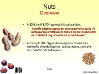 2006
Nuts
Overview
• In 2003, the U.S. FDA approved this package label:
– “Scientific evidence suggests but does not prove that eating 1.5
ounces per day of most nuts, as part of a diet low in saturated fat
and cholesterol, may reduce the risk of heart disease.”
• According to FDA, "Types of nuts eligible for this claim are
restricted to almonds, hazelnuts, peanuts, pecans, some pine
nuts, pistachio nuts and walnuts..”
Nuts for Nutrition
 