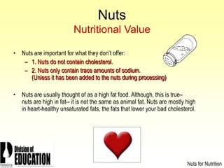 2006
Nuts
Nutritional Value
• Nuts are important for what they don’t offer:
– 1. Nuts do not contain cholesterol.
– 2. Nuts only contain trace amounts of sodium.
(Unless it has been added to the nuts during processing)
• Nuts are usually thought of as a high fat food. Although, this is true–
nuts are high in fat-- it is not the same as animal fat. Nuts are mostly high
in heart-healthy unsaturated fats, the fats that lower your bad cholesterol.
Nuts for Nutrition
 