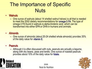 2006
The Importance of Specific
Nuts
• Walnuts
– One ounce of walnuts (about 14 shelled walnut halves) is all that is needed
to meet the 2002 dietary recommendations for omega-3 FA. The type of
omega-3 FA found in walnuts is alpha-linolenic acid, which can be
transformed into either EPA or DHA in humans and animals.
• Almonds
– One ounce of almonds (about 20-24 shelled whole almonds) provides 35%
of the daily value for vitamin E.
• Peanuts
– Although it is often discussed with nuts, peanuts are actually a legume,
along with dry beans, peas and lentils. One ounce of roasted peanuts
provides about 10% of the daily value for folate.
Nuts for Nutrition
 