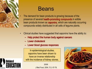 2006
Beans
• The demand for bean products is growing because of the
presence of several health-promoting compounds in edible
bean products known as saponins, which are naturally occurring
compounds widely distributed in all cells of legume plants.
• Clinical studies have suggested that saponins have the ability to:
– Help protect the human body against cancers
– Lower cholesterol
– Lower blood glucose responses
In epidemiological studies,
saponins have been shown to
have an inverse relationship
with the incidence of kidney stones.
J Med Food. 2004; 7(1): 67-78.
 