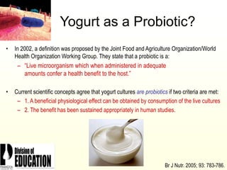 2006
Yogurt as a Probiotic?
• In 2002, a definition was proposed by the Joint Food and Agriculture Organization/World
Health Organization Working Group. They state that a probiotic is a:
– “Live microorganism which when administered in adequate
amounts confer a health benefit to the host.”
• Current scientific concepts agree that yogurt cultures are probiotics if two criteria are met:
– 1. A beneficial physiological effect can be obtained by consumption of the live cultures
– 2. The benefit has been sustained appropriately in human studies.
Br J Nutr. 2005; 93: 783-786.
 