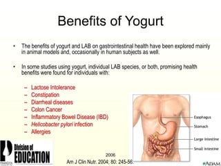 2006
Benefits of Yogurt
• The benefits of yogurt and LAB on gastrointestinal health have been explored mainly
in animal models and, occasionally in human subjects as well.
• In some studies using yogurt, individual LAB species, or both, promising health
benefits were found for individuals with:
– Lactose Intolerance
– Constipation
– Diarrheal diseases
– Colon Cancer
– Inflammatory Bowel Disease (IBD)
– Helicobacter pylori infection
– Allergies
Am J Clin Nutr. 2004; 80: 245-56.
 