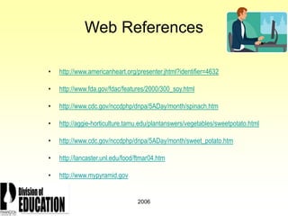 2006
Web References
• http://www.americanheart.org/presenter.jhtml?identifier=4632
• http://www.fda.gov/fdac/features/2000/300_soy.html
• http://www.cdc.gov/nccdphp/dnpa/5ADay/month/spinach.htm
• http://aggie-horticulture.tamu.edu/plantanswers/vegetables/sweetpotato.html
• http://www.cdc.gov/nccdphp/dnpa/5ADay/month/sweet_potato.htm
• http://lancaster.unl.edu/food/ftmar04.htm
• http://www.mypyramid.gov
 