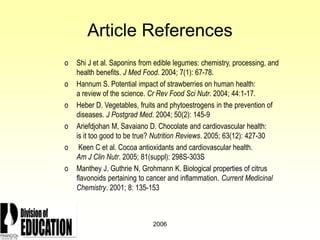 2006
Article References
o Shi J et al. Saponins from edible legumes: chemistry, processing, and
health benefits. J Med Food. 2004; 7(1): 67-78.
o Hannum S. Potential impact of strawberries on human health:
a review of the science. Cr Rev Food Sci Nutr. 2004; 44:1-17.
o Heber D. Vegetables, fruits and phytoestrogens in the prevention of
diseases. J Postgrad Med. 2004; 50(2): 145-9
o Ariefdjohan M, Savaiano D. Chocolate and cardiovascular health:
is it too good to be true? Nutrition Reviews. 2005; 63(12): 427-30
o Keen C et al. Cocoa antioxidants and cardiovascular health.
Am J Clin Nutr. 2005; 81(suppl): 298S-303S
o Manthey J, Guthrie N, Grohmann K. Biological properties of citrus
flavonoids pertaining to cancer and inflammation. Current Medicinal
Chemistry. 2001; 8: 135-153
 