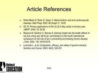 2006
Article References
o Ristic-Medic D, Ristic G, Tepsic V. Alpha-linolenic acid and cardiovascular
diseases. Med Pregl. 2003; 56 (Suppl 1): 19-25
o Oh, R. Primary applications of fish oil (Ω-3 fatty acids) in primary care.
JABFP. 2005; 18: 28-36
o Messina M, Gardner C, Barnes S. Gaining insight into the health effects of
soy but a long way still to go: commentary on the fourth international
symposium on the role of soy in preventing and treating chronic disease.
J Nutr. 2002. 132: 547S-551S
o Lomnitski L, et al. Composition, efficacy, and safety of spinach extracts.
Nutrition and Cancer. 2003; 46(2): 222-231
 