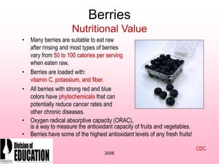 2006
Berries
Nutritional Value
• Many berries are suitable to eat raw
after rinsing and most types of berries
vary from 50 to 100 calories per serving
when eaten raw.
• Berries are loaded with:
vitamin C, potassium, and fiber.
• All berries with strong red and blue
colors have phytochemicals that can
potentially reduce cancer rates and
other chronic diseases.
• Oxygen radical absorptive capacity (ORAC),
is a way to measure the antioxidant capacity of fruits and vegetables.
• Berries have some of the highest antioxidant levels of any fresh fruits!
CDC
 