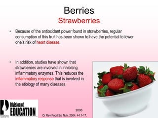 2006
Berries
Strawberries
• Because of the antioxidant power found in strawberries, regular
consumption of this fruit has been shown to have the potential to lower
one’s risk of heart disease.
• In addition, studies have shown that
strawberries are involved in inhibiting
inflammatory enzymes. This reduces the
inflammatory response that is involved in
the etiology of many diseases.
Cr Rev Food Sci Nutr. 2004; 44:1-17.
 